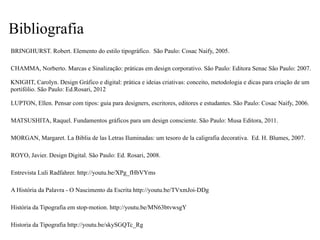 A História da Palavra - O Nascimento da Escrita http://youtu.be/TVxmJoi-DDg
História da Tipografia em stop-motion. http://youtu.be/MN63btvwsgY
Entrevista Luli Radfahrer. http://youtu.be/XPg_fHbVYms
Historia da Tipografia http://youtu.be/skySGQTc_Rg
BRINGHURST. Robert. Elemento do estilo tipográfico. São Paulo: Cosac Naify, 2005.
LUPTON, Ellen. Pensar com tipos: guia para designers, escritores, editores e estudantes. São Paulo: Cosac Naify, 2006.
MATSUSHITA, Raquel. Fundamentos gráficos para um design consciente. São Paulo: Musa Editora, 2011.
MORGAN, Margaret. La Biblia de las Letras Iluminadas: um tesoro de la caligrafia decorativa. Ed. H. Blumes, 2007.
ROYO, Javier. Design Digital. São Paulo: Ed. Rosari, 2008.
KNIGHT, Carolyn. Design Gráfico e digital: prática e ideias criativas: conceito, metodologia e dicas para criação de um
portifólio. São Paulo: Ed.Rosari, 2012
CHAMMA, Norberto. Marcas e Sinalização: práticas em design corporativo. São Paulo: Editora Senac São Paulo: 2007.
Bibliografia
 