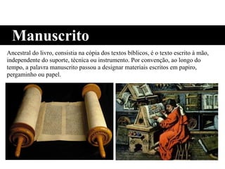 Ancestral do livro, consistia na cópia dos textos bíblicos, é o texto escrito à mão,
independente do suporte, técnica ou instrumento. Por convenção, ao longo do
tempo, a palavra manuscrito passou a designar materiais escritos em papiro,
pergaminho ou papel.
Manuscrito
 