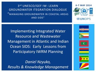 In 6 Island
States
3rd UNESCO/GEF IW: LEARN
GROUNDWATER ITEGRATION DIALOGUE
“MANAGING GROUNDWATER IN COASTAL AREAS
AND SIDS”
6-7 MAY 2014
Implementing Integrated Water
Resource and Wastewater
Management in Atlantic and Indian
Ocean SIDS: Early Lessons from
Participatory IWRM Planning
Daniel Nzyuko,
Results & Knowledge Management
 
