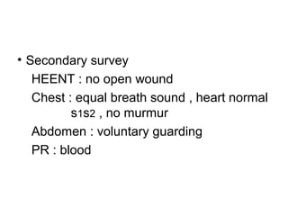 • Secondary survey
HEENT : no open wound
Chest : equal breath sound , heart normal
s1s2 , no murmur
Abdomen : voluntary guarding
PR : blood
 
