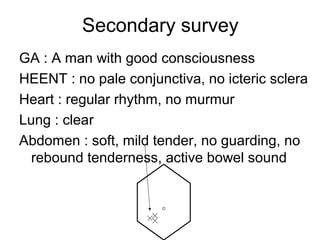 Secondary survey
GA : A man with good consciousness
HEENT : no pale conjunctiva, no icteric sclera
Heart : regular rhythm, no murmur
Lung : clear
Abdomen : soft, mild tender, no guarding, no
rebound tenderness, active bowel sound
 