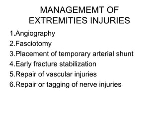 MANAGEMEMT OF
EXTREMITIES INJURIES
1.Angiography
2.Fasciotomy
3.Placement of temporary arterial shunt
4.Early fracture stabilization
5.Repair of vascular injuries
6.Repair or tagging of nerve injuries
 