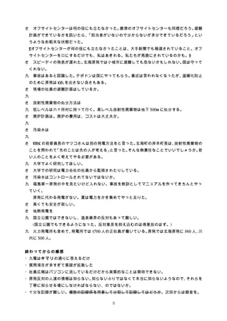 さ　オフサイトセンターは何の役にも立たなかった。唐津のオフサイトセンターも同様だろう。避難
計画ができているかを訊いたら、「担当者がいないので分からないが多分できているだろう」とい
うようなお粗末な状態だった。
[オフサイトセンターが何の役にも立たなかったことは、大手新聞でも報道されていること。オフ
サイトセンターを口にするだけでも、私はあきれる。私たちが馬鹿にされているのかも。]
さ　スピーディの発表が遅れた。玄海原発では小城市に避難しても危ないかもしれない。国は守って
くれない。
九　事故はあると認識した。テポドンは国にやってもらう。最近は言われなくなったが、温暖化防止
のために原発は CO2 を出さない良さもある。
さ　現場の社員の避難計画はしているか。
九
さ　放射性廃棄物の処分方法は
九　低レベルは六ヶ所村に持って行く。高レベル放射性廃棄物は地下 300m に処分する。
さ　廃炉計画は。廃炉の費用は、コストは大丈夫か。
九
さ　汚染水は
九　
さ　NRC の前委員長のヤツコさんは別の発電方法をと言った。玄海町の岸本町長は、放射性廃棄物の
ことを問われて「先のことは先の人が考える」と言った。そんな無責任なことでいいでしょうか。若
い人のことをよく考えてやる必要がある。
九　大学でよく研究してほしい。
さ　大学での研究は電力会社の社員から監視されたりしている。
さ　汚染水はコントロールされてないではないか。
九　福島第一原発の中を見たいけど入れない。事故を教訓としてマニュアルを作ってきちんとやっ
ていく。
原発に代わる発電がない。夏は電力をかき集めてやっと足りた。
さ　高くても安全が欲しい。
さ　地熱発電を
九　国立公園ではできないし、温泉業界の反対もあって難しい。
(国立公園でもできるようになった。反対意見を抑え込むのは得意技のはず。)
九　火力発電所も含めて、発電所では 1700 人の正社員が働いている。原発では玄海原発に 560 人、川
内に 300 人。
終わってからの感想
・九電はキマリの通りに答えるだけ
・質問項目が多すぎて質疑が拡散した
・社員広報はパソコンに流しているだけだから実質的なことは期待できない。
・原発反対の人達の情報は知らない。知らないふりではなくて本当に知らないようなので、それらを
丁寧に知らせる場にしなければならない、のではないか。
・十分な記録が難しい。複数の記録係を用意して分担して記録してはどうか。次回からは録音を。
3
 