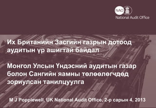 Helping the nation spend wisely
Их Британийн Засгийн газрын дотоод
аудитын үр ашигтай байдал
Монгол Улсын Үндэсний аудитын газар
болон Сангийн яамны төлөөлөгчдөд
зориулсан танилцуулга
M J Popplewell, UK National Audit Office, 2-р сарын 4, 2013
 