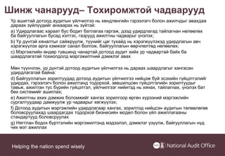 Helping the nation spend wisely
Шинж чанарууд– Тохиромжтой чадварууд
Үр ашигтай дотоод аудитын үйлчилгээ нь хөндлөнгийн гэрээлэгч болон ажилчдыг авахдаа
дараах зүйлүүдийг анхаарах нь зүйтэй:
a) Удирдлагаас хараат бус бодит батлагаа гаргаж, дээд удирдлагад тайлагнан нөлөөлөх
ба байгууллагын бусад хэлтэс, газрууд ажилтны чадварыг үнэлэх;
b) Үр дүнтэй хяналтыг сайжруулж, түүнийг цаг тухайд нь хэрэгжүүлэхэд удирдлагын авч
хэрэгжүүлэх арга хэмжээг санал болгож, байгууллагын өөрчлөлтөд нөлөөлөх;
c) Мэргэжлийн өндөр түвшинд чанартай дотоод аудит хийх ур чадвартай байх ба
шаардлагатай тохиолдолд мэргэжилтний дэмжлэг авах
Мөн түүнчлэн, үр дүнтэй дотоод аудитын үйлчилгээ нь дараах шаардлагыг хангасан
удирдлагатай байна:
d) Байгууллагын зорилтуудад дотоод аудитын үйлчилгээ нийцэж буй эсэхийн гүйцэтгэлийг
удирдах, гэрээлэгч болон ажилтанд тодорхой, зөвшилцсөн гүйцэтгэлийн зорилтуудыг
тавьж, ажилтан тус бүрийн гүйцэтгэл, үйлчилгээг нийитэд нь хянах, тайлагнах, үнэлэх бат
бөх системийг ашиглах;
e) Ажилтны ахих дэмжих боломжийг хангах зорилгоор өргөн хүрээний мэргэжлийн
сургалтуудаар дамжуулж ур чадварыг хөгжүүлэх;
f) Дотоод аудитын мэргэжлийн удирдлагаар хангах, зорилтод нийцсэн аудитын төлөвлөгөө
боловсруулахад шаардагдах тодорхой бизнесийн модел болон үйл ажиллагааны
стандартууд боловсруулах
g) Нягтлан бодох бүртгэлийн мэргэжилтэнд мэдээлэл, дэмжлэг үзүүлж, байгууллагын нүд
чих мэт ажиллах
 