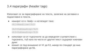 3.4 параграфи (header tags)
Използват се за параграфиране на текста, залагане на заглавия и
подзаглавия в текста.
● намират се в <body> и изглеждат така:
<h1>Headline</h1>
<h2>Subheading</h2>
<h3>Subheading</h3>
● използват се от търсачките за да определят съответствие с
търсенето, тъй като по-често от другия текст съдържат ключови
думи
● взимат се под внимание от h1 до h3, макар по стандарт да има
параграфиране до h6.
 