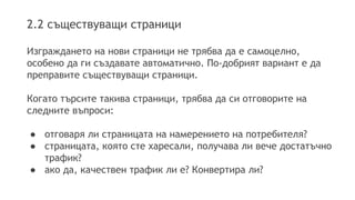 2.2 съществуващи страници
Изграждането на нови страници не трябва да е самоцелно,
особено да ги създавате автоматично. По-добрият вариант е да
преправите съществуващи страници.
Когато търсите такива страници, трябва да си отговорите на
следните въпроси:
● отговаря ли страницата на намерението на потребителя?
● страницата, която сте харесали, получава ли вече достатъчно
трафик?
● ако да, качествен трафик ли е? Конвертира ли?
 