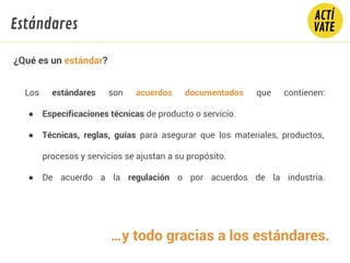 …y todo gracias a los estándares.
Los estándares son acuerdos documentados que contienen:
● Especificaciones técnicas de producto o servicio.
● Técnicas, reglas, guías para asegurar que los materiales, productos,
procesos y servicios se ajustan a su propósito.
● De acuerdo a la regulación o por acuerdos de la industria.
Estándares
¿Qué es un estándar?
 