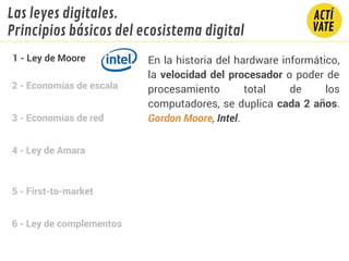 2 - Economías de escala
3 - Economías de red
4 - Ley de Amara
5 - First-to-market
6 - Ley de complementos
En la historia del hardware informático,
la velocidad del procesador o poder de
procesamiento total de los
computadores, se duplica cada 2 años.
Gordon Moore, Intel.
1 - Ley de Moore
Las leyes digitales.
Principios básicos del ecosistema digital
 