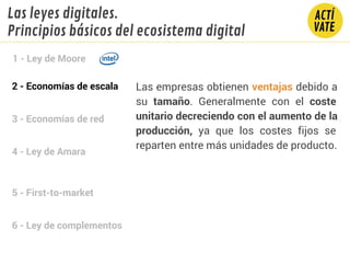2 - Economías de escala
3 - Economías de red
4 - Ley de Amara
5 - First-to-market
6 - Ley de complementos
1 - Ley de Moore
Las leyes digitales.
Principios básicos del ecosistema digital
Las empresas obtienen ventajas debido a
su tamaño. Generalmente con el coste
unitario decreciendo con el aumento de la
producción, ya que los costes fijos se
reparten entre más unidades de producto.
 