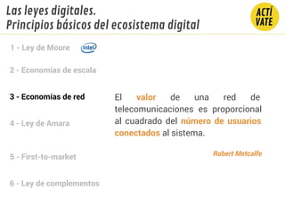 2 - Economías de escala
3 - Economías de red
4 - Ley de Amara
5 - First-to-market
6 - Ley de complementos
1 - Ley de Moore
Las leyes digitales.
Principios básicos del ecosistema digital
El valor de una red de
telecomunicaciones es proporcional
al cuadrado del número de usuarios
conectados al sistema.
Robert Metcalfe
 