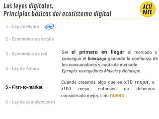 2 - Economías de escala
3 - Economías de red
4 - Ley de Amara
5 - First-to-market
6 - Ley de complementos
1 - Ley de Moore
Las leyes digitales.
Principios básicos del ecosistema digital
Ser el primero en llegar al mercado y
conseguir el liderazgo ganando la confianza de
los consumidores y cuota de mercado.
Ejemplo: navegadores Mosaic y Netscape.
Cuando creamos algo que es x10 mejor, o
x100 mejor, entonces no debemos
considerarlo mejor, sino nuevo.
 