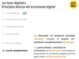 2 - Economías de escala
3 - Economías de red
4 - Ley de Amara
5 - First-to-market
6 - Ley de complementos
1 - Ley de Moore
Las leyes digitales.
Principios básicos del ecosistema digital
La demanda del producto principal
aumenta cuando el precio del
producto complementario disminuye.
La potencialidad y velocidad de
crecimiento de la innovación tecnológica y
empresarial en la industria digital (y de las
apps) tiene carácter exponencial.
 