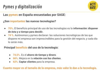 Fundamentos Tecnología
Las pymes en España encuestadas por SAGE:
¿Son importantes las nuevas tecnologías?
● 75%. El beneficio principal de uso de las tecnologías es la información: disponer
de ésta y a tiempo para decidir.
● 74 %. Autónomos y pymes declaran: las soluciones tecnológicas de las que
dispone mi empresa son imprescindibles para la gestión del negocio, y cada día
lo serán más.
Principal beneficio del uso de la tecnología:
● 74,5%. Es el ahorro de tiempo y dinero.
● 66%. Mejora en la relación con los clientes.
● 62%. Captar clientes para la empresa.
Cuanto mayor es el tamaño de la empresa, más valor le dan a la tecnología.
Pymes y digitalización
 
