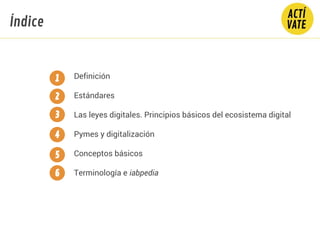 Índice
Definición
Estándares
Las leyes digitales. Principios básicos del ecosistema digital
Pymes y digitalización
Conceptos básicos
Terminología e iabpedia
1
2
3
4
5
6
 