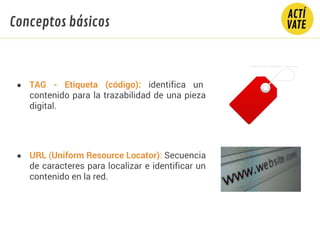 ● TAG - Etiqueta (código): identifica un
contenido para la trazabilidad de una pieza
digital.
● URL (Uniform Resource Locator): Secuencia
de caracteres para localizar e identificar un
contenido en la red.
Conceptos básicos
 