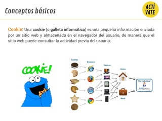 Cookie: Una cookie (o galleta informática) es una pequeña información enviada
por un sitio web y almacenada en el navegador del usuario, de manera que el
sitio web puede consultar la actividad previa del usuario.
Conceptos básicos
 