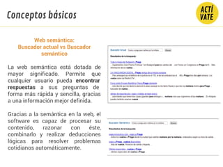 Web semántica:
Buscador actual vs Buscador
semántico
La web semántica está dotada de
mayor significado. Permite que
cualquier usuario pueda encontrar
respuestas a sus preguntas de
forma más rápida y sencilla, gracias
a una información mejor definida.
Gracias a la semántica en la web, el
software es capaz de procesar su
contenido, razonar con éste,
combinarlo y realizar deducciones
lógicas para resolver problemas
cotidianos automáticamente.
Conceptos básicos
 