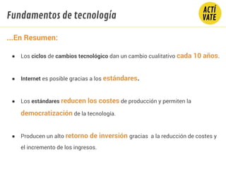 ● Los ciclos de cambios tecnológico dan un cambio cualitativo cada 10 años.
● Internet es posible gracias a los estándares.
● Los estándares reducen los costes de producción y permiten la
democratización de la tecnología.
● Producen un alto retorno de inversión gracias a la reducción de costes y
el incremento de los ingresos.
Fundamentos de tecnología
...En Resumen:
 