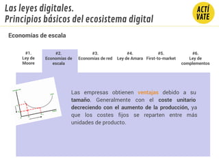 Las empresas obtienen ventajas debido a su
tamaño. Generalmente con el coste unitario
decreciendo con el aumento de la producción, ya
que los costes fijos se reparten entre más
unidades de producto.
#1.
Ley de
Moore
#2.
Economías de
escala
#3.
Economías de red
#4.
Ley de Amara
#5.
First-to-market
#6.
Ley de
complementos
Economías de escala
Las leyes digitales.
Principios básicos del ecosistema digital
 