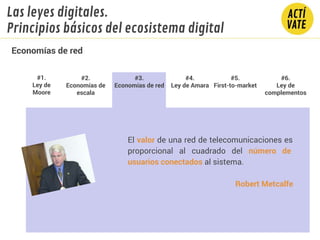 El valor de una red de telecomunicaciones es
proporcional al cuadrado del número de
usuarios conectados al sistema.
Robert Metcalfe
#1.
Ley de
Moore
#2.
Economías de
escala
#3.
Economías de red
#4.
Ley de Amara
#5.
First-to-market
#6.
Ley de
complementos
Economías de red
Las leyes digitales.
Principios básicos del ecosistema digital
 