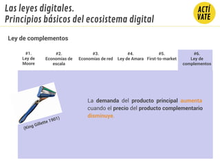 La demanda del producto principal aumenta
cuando el precio del producto complementario
disminuye.
(King Gillette 1901)
#1.
Ley de
Moore
#2.
Economías de
escala
#3.
Economías de red
#4.
Ley de Amara
#5.
First-to-market
#6.
Ley de
complementos
Ley de complementos
Las leyes digitales.
Principios básicos del ecosistema digital
 