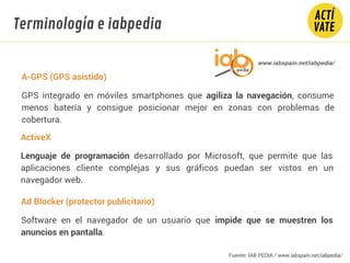 A-GPS (GPS asistido)
GPS integrado en móviles smartphones que agiliza la navegación, consume
menos batería y consigue posicionar mejor en zonas con problemas de
cobertura.
Ad Blocker (protector publicitario)
Software en el navegador de un usuario que impide que se muestren los
anuncios en pantalla.
ActiveX
Lenguaje de programación desarrollado por Microsoft, que permite que las
aplicaciones cliente complejas y sus gráficos puedan ser vistos en un
navegador web.
www.iabspain.net/iabpedia/
Terminología e iabpedia
Fuente: IAB PEDIA / www.iabspain.net/iabpedia/
 