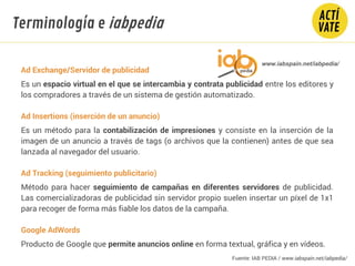 Ad Exchange/Servidor de publicidad
Es un espacio virtual en el que se intercambia y contrata publicidad entre los editores y
los compradores a través de un sistema de gestión automatizado.
Ad Insertions (inserción de un anuncio)
Es un método para la contabilización de impresiones y consiste en la inserción de la
imagen de un anuncio a través de tags (o archivos que la contienen) antes de que sea
lanzada al navegador del usuario.
Ad Tracking (seguimiento publicitario)
Método para hacer seguimiento de campañas en diferentes servidores de publicidad.
Las comercializadoras de publicidad sin servidor propio suelen insertar un píxel de 1x1
para recoger de forma más fiable los datos de la campaña.
Google AdWords
Producto de Google que permite anuncios online en forma textual, gráfica y en vídeos.
Fundamentos Tecnología
www.iabspain.net/iabpedia/
Terminología e iabpedia
Fuente: IAB PEDIA / www.iabspain.net/iabpedia/
 