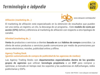 Afiliación (marketing de…)
El marketing de afiliación está especializado en la obtención de resultados que pueden
ser una venta, un registro, un clic, la descarga de un programa… Este modelo de coste por
acción (CPA) define y diferencia al marketing de afiliación con respecto a otra tipología de
canales.
Afinidad (marketing de…)
Venta de productos o servicios a clientes basada en sus hábitos de compra conocidos. La
oferta de estos productos o servicios puede comunicarse por medio de promociones por
correo electrónico, móviles, publicidad online y offline.
Agency Trading Desk
(gestión automatizada de compra de publicidad de las agencias de medios)
Las Agency Trading Desks son departamentos especializados dentro de los grandes
grupos de agencias que utilizan tecnología propietaria o un DSP para comprar y
optimizar, a menudo en tiempo real, los soportes y las audiencias en AdExchanges, redes
publicitarias y SSPs.
www.iabspain.net/iabpedia/
Terminología e iabpedia
Fuente: IAB PEDIA / www.iabspain.net/iabpedia/
 