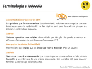 Anchor text (textos “gancho” en SEO)
Las palabras que forman un enlace basado en texto visible en un navegador, que son
importantes para la optimización de las páginas web para buscadores, ya que les
indican el contenido de la página.
Android
Sistema operativo para móviles desarrollado por Google. Se puede encontrar en
diferentes fabricantes de móviles como Samsung o HTC.
Anonymizer (ocultador de identidad)
Intermediario que impide que los sitios web vean la dirección IP de un usuario.
Anuncio
Soporte de comunicación comercial que busca impactar en una audiencia determinada
favorable a los intereses de una marca anunciante. Ver formatos IAB para conocer
tamaños y alternativas estandarizadas.
Fundamentos Tecnología
www.iabspain.net/iabpedia/
Terminología e iabpedia
Fuente: IAB PEDIA / www.iabspain.net/iabpedia/
 