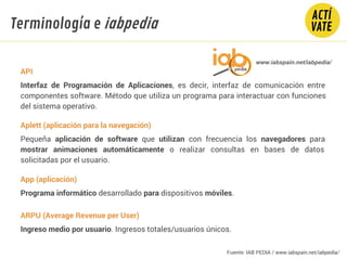 API
Interfaz de Programación de Aplicaciones, es decir, interfaz de comunicación entre
componentes software. Método que utiliza un programa para interactuar con funciones
del sistema operativo.
Aplett (aplicación para la navegación)
Pequeña aplicación de software que utilizan con frecuencia los navegadores para
mostrar animaciones automáticamente o realizar consultas en bases de datos
solicitadas por el usuario.
App (aplicación)
Programa informático desarrollado para dispositivos móviles.
ARPU (Average Revenue per User)
Ingreso medio por usuario. Ingresos totales/usuarios únicos.
www.iabspain.net/iabpedia/
Terminología e iabpedia
Fuente: IAB PEDIA / www.iabspain.net/iabpedia/
 
