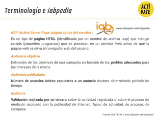 ASP (Active Server Page: página activa del servidor)
Es un tipo de página HTML (identificada por un nombre de archivo .asp) que incluye
scripts (pequeños programas) que se procesan en un servidor web antes de que la
página web se sirva al navegador web del usuario.
Audiencia objetivo
Definición de los objetivos de una campaña en función de los perfiles adecuados para
los intereses de la marca.
Audiencia publicitaria
Número de usuarios únicos expuestos a un anuncio durante determinado período de
tiempo.
Auditoría
Validación realizada por un tercero sobre la actividad registrada o sobre el proceso de
medición asociado con la publicidad de Internet. Tipos: de actividad, de proceso, de
campaña.
Fundamentos Tecnología
www.iabspain.net/iabpedia/
Terminología e iabpedia
Fuente: IAB PEDIA / www.iabspain.net/iabpedia/
 