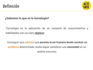 ¿Sabemos lo que es la tecnología?
Tecnología es la aplicación de un conjunto de conocimientos y
habilidades con un claro objetivo:
Conseguir una solución que permita al ser humano desde resolver un
problema determinado, hasta lograr satisfacer una necesidad en un
ámbito concreto.
Definición
 