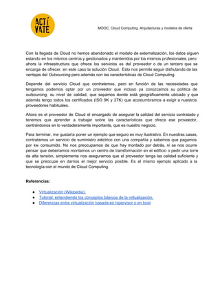  
 
 
 
 
MOOC. Cloud Computing. Arquitecturas y modelos de oferta 
 
Con la llegada de Cloud no hemos abandonado el modelo de externalización, los datos siguen                             
estando en los mismos centros y gestionados y mantenidos por los mismos profesionales, pero                           
ahora la infraestructura que ofrece los servicios es del proveedor o de un tercero que se                               
encarga de ofrecer, en este caso la solución Cloud. Esto nos permite seguir disfrutando de las                               
ventajas del Outsourcing pero además con las características de Cloud Computing. 
Depende del servicio Cloud que contratemos, pero en función de las necesidades que                         
tengamos podemos optar por un proveedor que incluso ya conozcamos su política de                         
outsourcing, su nivel de calidad, que sepamos donde está geográficamente ubicado y que                         
además tengo todos los certificados (ISO 9K y 27K) que acostumbramos a exigir a nuestros                             
proveedores habituales.  
Ahora es el proveedor de Cloud el encargado de asegurar la calidad del servicio contratado y                               
tenemos que aprender a trabajar sobre las características que ofrece ese proveedor,                       
centrándonos en lo verdaderamente importante, que es nuestro negocio. 
Para terminar, me gustaría poner un ejemplo que seguro es muy ilustrativo. En nuestras casas,                             
contratamos un servicio de suministro eléctrico con una compañía y sabemos que pagamos                         
por kw consumido. No nos preocupamos de que hay montado por detrás, ni se nos ocurre                               
pensar que deberíamos montarnos un centro de transformación en el edificio o pedir una torre                             
de alta tensión, simplemente nos aseguramos que el proveedor tenga las calidad suficiente y                           
que se preocupe en darnos el mejor servicio posible. Es el mismo ejemplo aplicado a la                               
tecnología con el mundo de Cloud Computing. 
 
Referencias: 
 
● Virtualización (Wikipedia).  
● Tutorial: entendiendo los conceptos básicos de la virtualización.  
● Diferencias entre virtualización basada en hipervisor o en host  
 