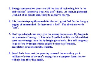5. Energy conservation can stave off the day of reckoning, but in the
end you can’t conserve what you don’t have. At least, in personal
level, all of us can do something to conserve energy.
6. It is time to step up the search for the next great fuel for the hungry
engine of humankind. Is there such a fuel? The short answer is
“NO”.
7. Hydrogen-fueled cars may give the wrong impression. Hydrogen is
not a source of energy. It has to be freed before it is useful and that
costs more energy than the hydrogen gives back. It is still long way
to go before hydrogen-fueled engine becomes affordable,
acceptable, or economically feasible.
8. Fossil fuels have met the growing demand because they pack
millions of years of the sun’s energy into a compact form, but we
will not find their like again.
 