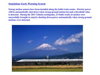 Standalone Early Warning System
Strong motion sensors have been installed along the bullet train routes. Electric power
will be automatically shut down when strong ground motion beyond a threshold value
is detected. During the 2011 Tohoku earthquake, 23 bullet trains in motion were
successfully brought to stop by shutting down power automatically when strong ground
motions were detected.
 