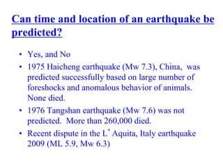 Can time and location of an earthquake be
predicted?
• Yes, and No
• 1975 Haicheng earthquake (Mw 7.3), China, was
predicted successfully based on large number of
foreshocks and anomalous behavior of animals.
None died.
• 1976 Tangshan earthquake (Mw 7.6) was not
predicted. More than 260,000 died.
• Recent dispute in the L’Aquita, Italy earthquake
2009 (ML 5.9, Mw 6.3)
 