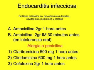 Endocarditis infecciosa
A. Amoxicilina 2gr 1 hora antes
B. Ampicilina 2gr IM 30 minutos antes
(en intolerancia oral)
Alergia a penicilina
1) Claritromicina 500 mg 1 hora antes
2) Clindamicina 600 mg 1 hora antes
3) Cefalexina 2gr 1 hora antes
Profilaxis antibiótica en procedimientos dentales,
cavidad oral, respiratorio y esófago
 