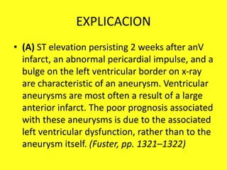 EXPLICACION
• (A) ST elevation persisting 2 weeks after anV
infarct, an abnormal pericardial impulse, and a
bulge on the left ventricular border on x-ray
are characteristic of an aneurysm. Ventricular
aneurysms are most often a result of a large
anterior infarct. The poor prognosis associated
with these aneurysms is due to the associated
left ventricular dysfunction, rather than to the
aneurysm itself. (Fuster, pp. 1321–1322)
 