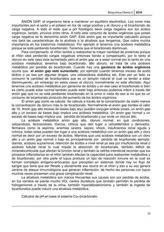 Bioquimica Clinica II 2010
ANION GAP: el organismo tiene a mantener un equilibrio electrolítico. Los iones más
importantes son el sodio y el potasio en los de carga positiva y el cloruro y el bicarbonato de
carga negativa. A todo el resto que a pH fisiológico tiene carga negativa son los ácidos
orgánicos, lactato, pirúvico entre otros. A todo este conjunto de ácidos orgánicos que posee
carga negativa se le denomina anión GAP. Este anión gap es importante calcularlo porque
nos dará las características de la acidosis o la alcalosis que tengamos. Que cobra mucha
importancia en los trastornos metabólicos. Por ejemplo si tenemos una acidosis metabólica
porque se está perdiendo bicarbonato, Tenemos que el bicarbonato disminuye.
Para compensarlo, el riñón tendrá q reabsorber la mayor cantidad de proteínas porque
el riñón está perdiendo cargas negativas entonces tiende a compensarlo, por lo tanto el
cloruro en este caso esta aumentado pero el anión gap va a estar normal por lo tanto en una
acidosis metabólica: tenemos bajo bicarbonato, alto cloruro, se trata de una acidosis
metabólica por perdida de bicarbonato. Cuando hay una ganancia de ácidos orgánicos
ocurre que el anión gap está aumentado; por ejemplo cuando tenemos exceso de acido
láctico o ya sea por algunas drogas, una cetoacidosis diabética etc. Esto por un lado va
consumir la cantidad de bicarbonatos que es un tampón natural el cual va tender a estar
disminuyendo, sin embargo en estos casos el cloruro normalmente no está afectado. Aquí
tenemos una acidosis metabólica por ganancia de ácidos y en ese caso el bicarbonato si bien
es cierto puede estar normal también puede estar bajo entonces podemos inferir a través del
anión gap que no se está perdiendo bicarbonato en la orina ni nada de eso si no que es un
consumo de bicarbonato producto del aumento de los ácidos orgánicos.
El anión gap como se calcula: Se calcula a través de la concentración de sodio menos
la concentración de cloruro más la de bicarbonato. Normalmente el anión gap bordea el valor
de 16. Anión gap alto exceso de bases bajo aquí pueden conjugar ambas cosas, un anión gap
alto y un exceso de bases bajo implica una acidosis metabólica. Un anión gap normal y un
exceso de bases bajo implica una pérdida de bicarbonato y por ende un cloruro alto.
La acidosis metabólica anión gap alto, cloruro normal, en qué condiciones:
cetoacidosis, lactoacidosis, tóxicos, cólicos que dan lugar a cetoaldehídos y derivados,
fármacos como la aspirina, anemias severa, sepsis, shock, insuficiencia renal aguda y
crónica, todas estas pueden dar lugar a una acidosis metabólica con un anión gap alto y cloro
normal es decir por un exceso de ácidos. Mientras que una acidosis metabólica con un cloro
alto y un anión gap normal o bajo es principalmente por pérdida de bicarbonato ejemplo:
diarrea, acidosis suprarrenal, retención de ácidos a nivel renal ya sea por insuficiencia renal o
acidosis tubular renal la cual impide la absorción de bicarbonato, también déficit de
mineralocorticoide que afectan la función renal y también la nefritis intersticial recordar que los
procesos inflamatorios en el riñón también afectan la capacidad para reabsorber metabolitos y
de bicarbonato, por otra parte el lupus produce un tipo de reacción inmune en la cual se
forman complejos antígeno-anticuerpo que precipitan en sistemas donde hay un flujo de
sangre que tiene que ser filtrado y obviamente eso ocurre en el riñón y eso a su vez genera
centros de ataque inmunológicos que generan inflamación, de hecho las personas con lupus
muchas veces presentan una grave complicación renal.
La alcalosis metabólica son menos frecuentes sus causas son por perdida de ácidos,
en los vómitos se pierde mucho HCl, ciertos diuréticos que también permiten la perdida de
hidrogeniones a través de la orina, también hiperaldosteronismo y también la ingesta de
bicarbonatos puede inducir una alcalosis metabólica.
Cálculos de pH en base al sistema Co2-bicarbonato:
12
 