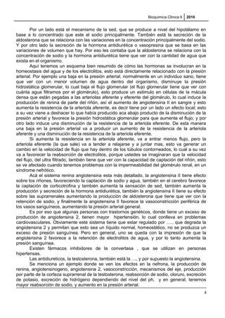 Bioquimica Clinica II 2010
Por un lado está el mecanismo de la sed, que se produce a nivel del hipotálamo en
base a lo concentrado que este el sodio principalmente. También está la secreción de la
aldosterona que se relaciona con las variaciones en la concentración principalmente del sodio.
Y por otro lado la secreción de la hormona antidiurética o vasopresina que se basa en las
variaciones de volumen que hay. Por eso les contaba que la aldosterona se relaciona con la
concentración de sodio y la hormona antidiurética tiene que ver con la cantidad de agua que
exista en el organismo.
Aquí tenemos un esquema bien resumido de cómo las hormonas se involucran en la
homeostasis del agua y de los electrolitos, esto está directamente relacionado con la presión
arterial. Por ejemplo una baja en la presión arterial, normalmente en un individuo sano, tiene
que ver con un menor volumen de agua dentro del organismo, disminuye la presión
hidrostática glomerular, lo cual baja el flujo glomerular (el flujo glomerular tiene que ver con
cuánta agua filtramos por el glomérulo), esto produce un estimulo en células de la mácula
densa que están pegadas a las arteriolas aferente y eferente del glomérulo, lo cual induce la
producción de renina de parte del riñón, así el aumento de angiotensina II en sangre y esto
aumenta la resistencia de la arteriola aferente, es decir tiene por un lado un efecto local; esto
a su vez viene a deshacer lo que había producido aca abajo producto de la disminución de la
presión arterial y favorece la presión hidrostática glomerular para que aumente el flujo; y por
otro lado induce una disminución de la resistencia de la arteriola eferente. De esta manera
una baja en la presión arterial va a producir un aumento de la resistencia de la arteriola
aferente y una disminución de la resistencia de la arteriola eferente.
Si aumenta la resistencia en la arteriola aferente, va a entrar menos flujo, pero la
arteriola eferente (la que sale) va a tender a relajarse y a juntar mas, esto va generar un
cambio en la velocidad de flujo que hay dentro de los túbulos contorneados, lo cual a su vez
va a favorecer la reabsorción de electrolitos, porque ustedes se imaginaran que la velocidad
del flujo, del ultra filtrado, también tiene que ver con la capacidad de captación del riñón, esto
se ve afectado cuando tenemos problemas con la impermeabilidad del glomérulo renal, en un
síndrome nefrótico.
Acá el sistema renina angiotensina esta más detallado, la angiotensina II tiene efecto
sobre los riñones, favoreciendo la captación de sodio y agua, también en el cerebro favorece
la captación de corticotrofina y también aumenta la sensación de sed, también aumenta la
producción y secreción de la hormona antidiurética, también la angiotensina II tiene su efecto
sobre las suprarrenales aumentando la producción de aldosterona que tiene que ver con la
retención de sodio, y finalmente la angiotensina II favorece la vasoconstricción periférica de
los vasos sanguíneos, aumentando la presión arterial general.
Es por eso que algunas personas con trastornos genéticos, donde tiene un exceso de
producción de angiotensina 2, tienen mayor hipertensión, lo cual conlleva en problemas
cardiovasculares. Obviamente este sistema tiene que estar regulado por ….. que degrada la
angiotensina 2 y permitan que esto sea un líquido normal, homeostático, no se produzca un
exceso de presión sanguínea. Pero en general, uno se queda con la impresión de que la
angiotensina 2 favorece a la retención de electrolitos de agua, y por lo tanto aumenta la
presión sanguínea.
Existen fármacos inhibidores de la convertasa , que se utilizan en personas
hipertensas.
Las antidiureticos, la testosterona, también está la …, y por supuesto la angiotensina.
Se menciona un ejemplo donde se ven los efectos en la nefrona, la producción de
renina, angiotensinogeno, angiotensina 2, vasoconstricción, mecanismos del eje, producción
por parte de la corteza suprarrenal de la testosterona, reabsorción de sodio, cloruro, excreción
de potasio, excreción de hidrógeno dependiendo del nivel del ph, y en general, tenemos
mayor reabsorción de sodio, y aumento en la presión arterial.
4
 