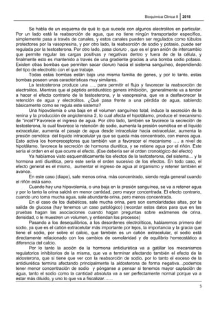 Bioquimica Clinica II 2010
Se habla de un esquema de qué lo que sucede con algunos electrolitos en particular.
Por un lado está la reabsorción de agua, que no tiene ningún transportador específico,
simplemente pasa a través de canales, y estos canales pueden ser regulados como túbulos
protectores por la vasopresina, y por otro lado, la reabsorción de sodio y potasio, puede ser
regulada por la testosterona. Por otro lado, pasa cloruro , que es el gran anión de intercambio
que permite regular las cargas positivas y negativas dentro y fuera de de la célula, y
finalmente esto es mantenido a través de una gradiente gracias a una bomba sodio potasio.
Existen otras bombas que permiten sacar cloruro hacia el sistema sanguíneo, dependiendo
del tipo de electrolito con el que trabaje.
Todas estas bombas están bajo una misma familia de genes, y por lo tanto, estas
bombas poseen unas características muy similares.
La testosterona produce una …, para permitir el flujo y favorecer la reabsorción de
electrolitos. Mientras que el péptido antidiurético genera inhibición, generalmente va a tender
a hacer el efecto contrario de la testosterona, y la vasopresina, que va a desfavorecer la
retención de agua y electrolitos. ¿Qué pasa frente a una pérdida de agua, sabiendo
básicamente como se regula este sistema?
Una hipovolemia o una baja en el volumen sanguíneo total, induce la secreción de la
renina y la producción de angiotensina 2, lo cual afecta el hipotálamo, produce el mecanismo
de “incel?”Favorece el ingreso de agua. Por otro lado, también se favorece la secreción de
testosterona, lo cual favorece la retención de sodio, aumenta la presión osmótica en el líquido
extracelular, aumenta el pasaje de agua desde intracelular hacia extracelular, aumenta la
presión osmótica del líquido intracelular ya que se queda más concentrado, con menos agua.
Esto activa los homoreceptores que también van a favorecer el mecanismo …. a nivel de
hipotálamo, favorece la secreción de hormona diurética, y se retiene agua por el riñón. Este
sería el orden en el que ocurre el efecto. (Ese debería ser el orden cronológico del efecto)
Ya habíamos visto esquemáticamente los efectos de la testosterona, del sistema… y la
hormona anti diurética, pero este sería el orden sucesivo de los efectos. En todo caso, el
efecto general es el mismo, aumentar el ingreso de agua al organismo y retener también el
avance.
En este caso (diapo), sale menos orina, más concentrado, siendo regla general cuando
el riñón está sano.
Cuando hay una hipovolemia, o una baja en la presión sanguínea, se va a retener agua
y por lo tanto la orina saldrá en menor cantidad, pero mayor concentrada. El efecto contrario,
cuando uno toma mucha agua, sale abundante orina, pero menos concentrada.
En el caso de los diabéticos, sale mucha orina, pero son osmolaridades altas, por la
salida de glucosa (hay tenemos un caso patológico) (recordar estos datos para que en las
pruebas hagan las asociaciones cuando hagan preguntas sobre exámenes de orina,
densidad, o le muestren un volumen, y entiendan los procesos)
Pasando a los desequilibrios, a los desordenes electrolíticos, hablaremos primero del
sodio, ya que es el catión extracelular más importante por lejos, la importancia y la gracia que
tiene el sodio, por sobre el calcio, que también es un catión extracelular, el sodio está
directamente relacionado con los cambios de osmolaridad y de equilibrio homeostático a
diferencia del calcio.
Por lo tanto la acción de la hormona antidiurética va a gatillar los mecanismos
regulatorios inhibitorios de la misma, que va a terminar afectando también el efecto de la
aldosterona, que si tiene que ver con la reabsorción de sodio, por lo tanto el exceso de la
antidiurética termina afectando principalmente la aldosterona de forma negativa…podemos
tener menor concentración de sodio y pónganse a pensar si tenemos mayor captación de
agua, tanto el sodio como la cantidad absoluta va a ser perfectamente normal porque va a
estar más diluido, y uno lo que va a fiscalizar……
5
 