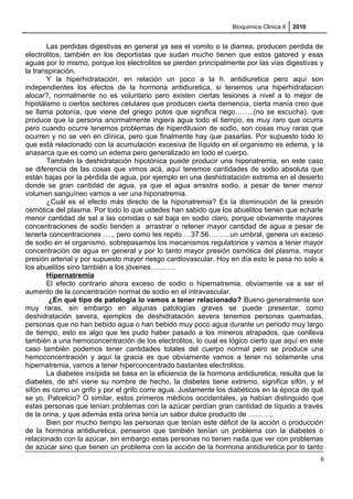 Bioquimica Clinica II 2010
Las perdidas digestivas en general ya sea el vomito o la diarrea, producen perdida de
electrolitos, también en los deportistas que sudan mucho tienen que estos gatored y esas
aguas por lo mismo, porque los electrolitos se pierden principalmente por las vías digestivas y
la transpiración.
Y la hiperhidratación, en relación un poco a la h. antidiuretica pero aquí son
independientes los efectos de la hormona antidiuretica, si tenemos una hiperhidratacion
alocar?, normalmente no es voluntario pero existen ciertas lesiones a nivel a lo mejor de
hipotálamo o ciertos sectores celulares que producen cierta demencia, cierta manía creo que
se llama potonía, que viene del griego potos que significa riego……..(no se escucha), que
produce que la persona anormalmente ingiera agua todo el tiempo, es muy raro que ocurra
pero cuando ocurre tenemos problemas de hiperdilusion de sodio, son cosas muy raras que
ocurren y no se ven en clínica, pero que finalmente hay que pasarlas. Por supuesto todo lo
que está relacionado con la acumulación excesiva de líquido en el organismo es edema, y la
anasarca que es como un edema pero generalizado en todo el cuerpo.
También la deshidratación hipotónica puede producir una hiponatremia, en este caso
se diferencia de las cosas que vimos acá, aquí tenemos cantidades de sodio absoluta que
están bajas por la pérdida de agua, por ejemplo en una deshidratación extrema en el desierto
donde se gran cantidad de agua, ya que el agua arrastra sodio, a pesar de tener menor
volumen sanguíneo vamos a ver una hiponatremia.
¿Cuál es el efecto más directo de la hiponatremia? Es la disminución de la presión
osmótica del plasma. Por todo lo que ustedes han sabido que los abuelitos tienen que echarle
menor cantidad de sal a las comidas o sal baja en sodio claro, porque obviamente mayores
concentraciones de sodio tienden a arrastrar o retener mayor cantidad de agua a pesar de
tenerla concentraciones …., pero como les repito …37:56………un umbral, genera un exceso
de sodio en el organismo, sobrepasamos los mecanismos regulatorios y vamos a tener mayor
concentración de agua en general y por lo tanto mayor presión osmótica del plasma, mayor
presión arterial y por supuesto mayor riesgo cardiovascular. Hoy en día esto le pasa no solo a
los abuelitos sino también a los jóvenes………..
Hipernatremia
El efecto contrario ahora exceso de sodio o hipernatremia, obviamente va a ser el
aumento de la concentración normal de sodio en el intravascular.
¿En qué tipo de patología lo vamos a tener relacionado? Bueno generalmente son
muy raras, sin embargo en algunas patologías graves se puede presentar, como
deshidratación severa, ejemplos de deshidratación severa tenemos personas quemadas,
personas que no han bebido agua o han bebido muy poco agua durante un periodo muy largo
de tiempo, esto es algo que les pudo haber pasado a los mineros atrapados, que conlleva
también a una hemoconcentración de los electrolitos, lo cual es lógico cierto que aquí en este
caso también podemos tener cantidades totales del cuerpo normal pero se produce una
hemoconcentración y aquí la gracia es que obviamente vamos a tener no solamente una
hipernatremia, vamos a tener hiperconcentrado bastantes electrolitos.
La diabetes insípida se basa en la eficiencia de la hormona antidiuretica, resulta que la
diabetes, de ahí viene su nombre de hecho, la diabetes tiene extremo, significa sifón, y el
sifón es como un grifo y por el grifo corre agua. Justamente los diabéticos en la época de qué
se yo, Palcelcio? O similar, estos primeros médicos occidentales, ya habían distinguido que
estas personas que tenían problemas con la azúcar perdían gran cantidad de líquido a través
de la orina, y que además esta orina tenía un sabor dulce producto de ………..
Bien por mucho tiempo las personas que tenían este déficit de la acción o producción
de la hormona antidiuretica, pensaron que también tenían un problema con la diabetes o
relacionado con la azúcar, sin embargo estas personas no tienen nada que ver con problemas
de azúcar sino que tienen un problema con la acción de la hormona antidiuretica por lo tanto
6
 
