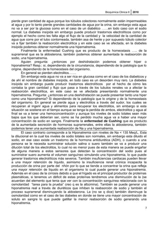 Bioquimica Clinica II 2010
pierde gran cantidad de agua porque los túbulos colectores normalmente están impermeables
al agua y por lo tanto pierde grandes cantidades de agua por la orina, sin embargo esta agua
no va a ser por la glucosa como en el caso de un diabético ……en todo caso con el sodio
normal. La diabetes insípida sin embargo puede producir trastornos electrolíticos como por
ejemplo el hecho como les falta algo el flujo de la cantidad y la velocidad de la cantidad de
agua que corre por el tubo contorneada, también asa de henle y por supuesto túbulo colector
va a fijar también la reabsorción electrolítica y en este caso se ve afectada, en la diabetes
insípida podemos obtener normalmente una hipernatremia.
Finalmente la enfermedad Cushing que es producto de la homeostasis ….. de la
suprarrenal que es la aldosterona, también podemos obtener aumentada la reabsorción de
sodio, una hipernatremia.
Aguien pregunta: ¿entonces por deshidratación podemos obtener hiper o
hiponatremia? Resp.: si, dependiendo de la circunstancia, dependiendo de la patología que lo
origine, dependiendo de la homeostasis del organismo.
En general se pierden electrolitos…….
Sin embargo esta agua no va a ser rica en glucosa como en el caso de los diabeticos y
de ahí el nombre de diabetes insípida, en todo caso es un desorden muy raro. La diabetes
insípida sin embargo puede producir trastornos electrolíticos por el hecho de cómo les
contaba la gran cantidad y flujo que pasa a través de los tubulos renales va a afectar la
reabsorción electrolítica, en este caso se ve afectada presentando normalmente una
hipernatremia. Pregunta: ¿entonces en una deshidratación se puede presentar tanto una hiper
como una hiponatremia? Si dependiendo de la patología que lo origine y de la homeostasis
del organismo. En general se pierde agua y electrolitos a través del sudor, los cuales se
recuperan al ingerir agua y alimentos para recuperar los electrolitos, sin embargo si esta
situación se sostiene en el tiempo aunque se tenga la perdida de ambos, electrolitos y agua al
final se va a tener una hemoconcentración y aunque los niveles de sodio totales sean más
bajos que los que deberían ser, como se ha perdido mucha agua va a haber una mayor
concentración de sodio en sangre. Finalmente la enfermedad de Cushing que es producto
de la aumentada secreción de hormonas suprarrenales, entre ellas la aldosterona, también
podemos tener una aumentada reabsorción de Na y una hipernatremia.
El caso contrario corresponde a la Hiponatremia con niveles de Na < 135 Meq/L. Esta
la dilucional en la cual los niveles de sodio totales son normales, sin embargo esta diluido el
sodio, en ese caso existe un trastorno de la hormona antidiurética (ADH), o cuando a una
persona se le necesita suministrar solución salina o suero también se va a producir una
dilución total de los electrolitos, lo cual no es menor pues de esta manera se puede engañar
de alguna manera a estos sensores que detectan la concentración del sodio pues al
suministrar suero aumenta el volumen sanguíneo simulando una hiponatremia, lo que puede
generar trastornos electrolíticos más severos. También insuficiencias cardiacas pueden llevar
a una mayor retención de líquido, asimismo la insuficiencia renal crónica incapacita la
producción de orina por parte del riñón por lo que se tiende a concentrar la orina que refleja
una mayor retención de líquido en el organismo lo cual puede generar una hiponatremia.
Además en el caso de la cirrosis debido a que el hígado es el principal productor de proteínas
plasmáticas, si tenemos un déficit de estas proteínas tendremos una disminución de la (se
acuerdan del elemento que tenia que ver con la concentración sanguínea relacionada con la
osmolaridad “tarea para la prueba” creo q es la albúmina). También se puede generar una
hiponatremia real a través de diuréticos que inhiben la reabsorción de sodio y también el
proceso suprarrenal disminuyendo la aldosterona. La (no se q dice) también disminuye la
osmolaridad como en el caso de las diabetes en donde se tiene una mayor concentración de
soluto en sangre lo que puede gatillar la menor reabsorción de sodio generando una
hiponatremia.
7
 
