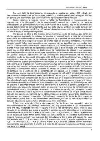 Bioquimica Clinica II 2010
Por otro lado la hipernatremia corresponde a niveles de sodio >145 mEq/L por
hemoconcentración lo cual ya vimos o por retención, y la enfermedad de Cushing por efectos
de cortisol y la aldosterona que se conoce como hiperaldosteronismo primario.
Ahora pasando al potasio vamos a hablar de hipokalemia o hipopotasemia que
corresponde a la disminución de la concentración normal de potasio en el espacio
intravascular. Se puede producir por una disminución en la ingesta, hoy en día al menos en
países occidentales es tremendamente raro que esto ocurra, también se puede generar por
redistribución por pasaje del LEC al LIC, existen ciertas hormonas como la insulina que tienen
un efecto sobre el transporte de potasio.
Por pasaje de LEC a LIC existen ciertas hormonas como la insulina que tienen un
efecto sobre el transporte de potasio. La insulina en general tiende a bajar la cantidad de
sodio en el espacio intracelular es un efecto general de la insulina. En la alcalosis también se
puede producir para compensar cargas en ciertos tipos de alcalosis metabólica. Finalmente
también puede haber una hipocalemia por aumento de las perdidas que es mucho mas
común como acidosis tubular renal, ciertos diuréticos que están impidiendo la reabsorción de
ciertos metabolitos también el hiperaldosteronismo que si bien produce una reabsorción de
sodio que a largo plazo tiende a desfavorecer la reabsorción de potasio y por supuesto
perdida de potasio a través de sudor o por alguna otra via. Como también les comente la baja
de potasio produce alteraciones en las propiedades electrofisiológicas de las células
excitables cierto, de las cuales el corazón esta dentro de esta clasificación y por lo tanto es
característico que en caso de hipocalemia severa tener problemas con ……. También la
disminución del potasio puede producir alteraciones en la síntesis de RNA y proteínas no se
sabe como, pero el potasio en nuestro organismo actua como cofactor de ciertas enzimas por
eso no es tan extraño, pero no se sabe exactamente como pero no es extraño que termina
afectando la homeostasis celular completa. El exceso de potasio o hiperkalemia obviamente
lo contrario, es el aumento de la concentración de potasio en el espacio intravascular.
Etiología: por ingesta muy raro, redistribución por pasaje de LIC a LEC por déficit de insulina,
por acidosis a diferencia de la alcalosis, hemolisis recuerden que el G. rojo dentro de todas las
células tiene mayor concentración de potasio dentro que en el espacio extracelular causa una
hemolisis la rotura del g.rojo dentro del vaso sanguíneo por lo que vamos a tener una mayor
cantidad de potasio y aquí tienen la típica anécdota que cuando estén en practica fíjense bien
en el suero si esta medio rojizo hemolisis por lo que va a aumentar el potasio, por supuesto la
destrucción de tejidos de cualquier celula en general, va a aumentar la concentración de
potasio en el plasma, también por el aumento de la retención de algunas patologías renales
como la insuficiencia renal aguda o el hipoaldosteronismo alreves de lo que vimos recién
también nos puede producir una mayor concentración de potasio y una mayor absorción de
potasio en los tubulos proximales. Fisiopatología nuevamente tanto la hipo como la
hiperkalemia puede afectar las propiedades electrofisiológicas de las células excitatorias y
también obviamente pueden haber alteraciones a nivel enzimático.
Existe una serie de criterios de gravedad (se lo tienen que aprender) para la
hiponatremia leve de 125-134meq/L, moderada 120-124 y severa menor a 120. Hipernatremia
leve 145-150, moderada 150-155 y severa mayor a 155 obviamente estos criterios esta
basado en los efectos que tenga la perdida o excesos de este electrolito en el organismo
desde el punto de vista de los efectos del tiempo tanto la aguda como la crónica dependiendo
de la severidad puede tener como riesgo un coma donde se ve afectado fuertemente el
sistema nervioso central y por supuesto tbn convulsiones. En el caso del potasio hay una
hipokalemia leve 3 - 3,4, moderado 2,5 – 2,9 y severa menor a 2,5 y en la hipercalemia leve
4,5 – 5, moderada 5,1 – 5,5 y severa mayor a 5,5 cuando ustedes tienen hemolisis
normalmente esta disparado 5 y tanto a 6, mas de 5,5 riesgos ya sabemos arritmias y paro
cardiaco, son meq/L.
8
 