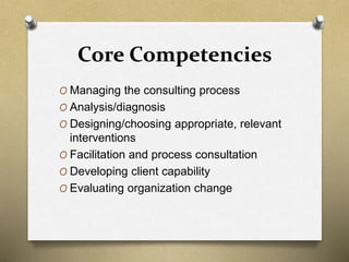 Core Competencies
O Managing the consulting process
O Analysis/diagnosis
O Designing/choosing appropriate, relevant
interventions
O Facilitation and process consultation
O Developing client capability
O Evaluating organization change
 
