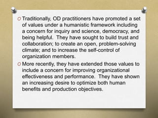 O Traditionally, OD practitioners have promoted a set
of values under a humanistic framework including
a concern for inquiry and science, democracy, and
being helpful. They have sought to build trust and
collaboration; to create an open, problem-solving
climate; and to increase the self-control of
organization members.
O More recently, they have extended those values to
include a concern for improving organizational
effectiveness and performance. They have shown
an increasing desire to optimize both human
benefits and production objectives.
 