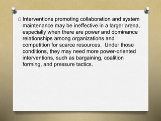O Interventions promoting collaboration and system
maintenance may be ineffective in a larger arena,
especially when there are power and dominance
relationships among organizations and
competition for scarce resources. Under those
conditions, they may need more power-oriented
interventions, such as bargaining, coalition
forming, and pressure tactics.
 