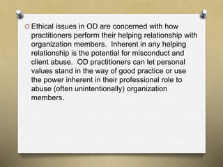 O Ethical issues in OD are concerned with how
practitioners perform their helping relationship with
organization members. Inherent in any helping
relationship is the potential for misconduct and
client abuse. OD practitioners can let personal
values stand in the way of good practice or use
the power inherent in their professional role to
abuse (often unintentionally) organization
members.
 