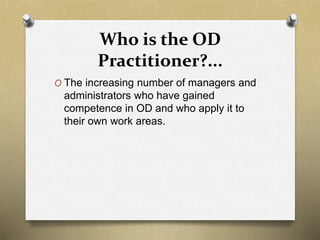 Who is the OD
Practitioner?...
O The increasing number of managers and
administrators who have gained
competence in OD and who apply it to
their own work areas.
 